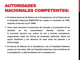 AUTORIDADES 
NACIONALES COMPETENTES: 
 El Instituto Nacional de Defensa de la Competencia y de la Protección de 
la Propiedad Intelectual (INDECOPI) fue creado en noviembre de 1992, 
mediante el Decreto Ley N° 25868. 
 Tiene como funciones la promoción del mercado y la protección de los 
derechos de los consumidores. Además, fomenta en 
la economía peruana una cultura de leal y honesta competencia, 
resguardando todas las formas de propiedad intelectual: desde los 
signos distintivos y los derechos de autor hasta las patentes y la 
biotecnología. 
 El tribunal de Defensa de la Competencia y de la Propiedad Intelectual 
cuenta con tres salas: Sala de Propiedad Intelectual, Sala de Defensa de 
la Competencia 1 y Sala de Defensa de la Competencia 2. 
 