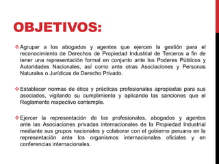 OBJETIVOS: 
Agrupar a los abogados y agentes que ejercen la gestión para el 
reconocimiento de Derechos de Propiedad Industrial de Terceros a fin de 
tener una representación formal en conjunto ante los Poderes Públicos y 
Autoridades Nacionales, así como ante otras Asociaciones y Personas 
Naturales o Jurídicas de Derecho Privado. 
Establecer normas de ética y prácticas profesionales apropiadas para sus 
asociados, vigilando su cumplimiento y aplicando las sanciones que el 
Reglamento respectivo contemple. 
Ejercer la representación de los profesionales, abogados y agentes 
ante las Asociaciones privadas internacionales de la Propiedad Industrial 
mediante sus grupos nacionales y colaborar con el gobierno peruano en la 
representación ante los organismos internacionales oficiales y en 
conferencias internacionales. 
 