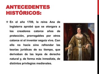 ANTECEDENTES 
HISTÓRICOS: 
 En el año 1709, la reina Ana de 
Inglaterra aprobó que se otorgara a 
los creadores catorce años de 
protección, prorrogables por otros 
catorce si el inventor seguía vivo. Con 
ello no hacía sino refrendar las 
teorías jurídicas de su tiempo, que 
derivaban de las leyes de derecho 
natural y, de forma más inmediata, de 
distintos privilegios medievales. 
 