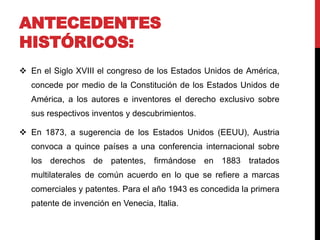 ANTECEDENTES 
HISTÓRICOS: 
 En el Siglo XVIII el congreso de los Estados Unidos de América, 
concede por medio de la Constitución de los Estados Unidos de 
América, a los autores e inventores el derecho exclusivo sobre 
sus respectivos inventos y descubrimientos. 
 En 1873, a sugerencia de los Estados Unidos (EEUU), Austria 
convoca a quince países a una conferencia internacional sobre 
los derechos de patentes, firmándose en 1883 tratados 
multilaterales de común acuerdo en lo que se refiere a marcas 
comerciales y patentes. Para el año 1943 es concedida la primera 
patente de invención en Venecia, Italia. 
 