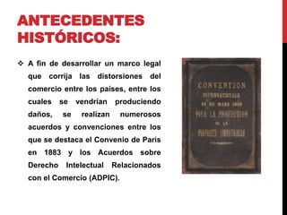 ANTECEDENTES 
HISTÓRICOS: 
 A fin de desarrollar un marco legal 
que corrija las distorsiones del 
comercio entre los países, entre los 
cuales se vendrían produciendo 
daños, se realizan numerosos 
acuerdos y convenciones entre los 
que se destaca el Convenio de Paris 
en 1883 y los Acuerdos sobre 
Derecho Intelectual Relacionados 
con el Comercio (ADPIC). 
 