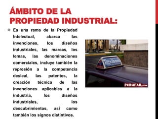 ÁMBITO DE LA 
PROPIEDAD INDUSTRIAL: 
 Es una rama de la Propiedad 
Intelectual, abarca las 
invenciones, los diseños 
industriales, las marcas, los 
lemas, las denominaciones 
comerciales, incluye también la 
represión a la competencia 
desleal, las patentes, la 
creación técnica de las 
invenciones aplicables a la 
industria, los diseños 
industriales, los 
descubrimientos, así como 
también los signos distintivos. 
 