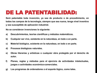 DE LA PATENTABILIDAD: 
Será patentable toda invención, ya sea de producto o de procedimiento, en 
todos los campos de la tecnología, siempre que sea nueva, tenga nivel inventivo 
y sea susceptible de aplicación industrial. 
No se consideran invenciones lo siguiente: 
a) Descubrimientos, teorías científicas y métodos matemáticos. 
b) Cualquier ser vivo, existente en la naturaleza, en todo o en parte. 
c) Material biológico, existente en la naturaleza, en todo o en parte. 
d) Procesos biológicos naturales. 
e) Obras literarias y artísticas o cualquier obra protegida por el derecho de 
autor. 
f) Planes, reglas y métodos para el ejercicio de actividades intelectuales, 
juegos o actividades económico-comerciales. 
g) Los programas de ordenadores o el soporte lógico, como tales. 
 