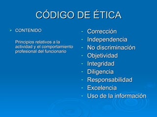 CÓDIGO DE ÉTICA CONTENIDO Principios relativos a la actividad y el comportamiento profesional del funcionario Corrección Independencia No discriminación Objetividad Integridad Diligencia Responsabilidad Excelencia Uso de la información  