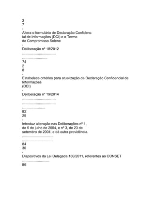 2
7
-
Altera o formulário de Declaração Confidenc
ial de Informações (DCI) e o Termo
de Compromisso Solene
-
Deliberação nº 18/2012
................................
........................
74
2
8
-
Estabelece critérios para atualização da Declaração Confidencial de
Informações
(DCI)
-
Deliberação nº 19/2014
................................
................................
......................
82
29
-
Introduz alteração nas Deliberações nº 1,
de 5 de julho de 2004, e nº 3, de 23 de
setembro de 2004, e dá outra providência.
................................
................................
84
30
-
Dispositivos da Lei Delegada 180/2011, referentes ao CONSET
..........................
86
 