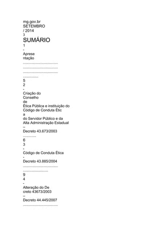 mg.gov.br
SETEMBRO
/ 2014
3
SUMÁRIO
1
-
Aprese
ntação
................................
................................
................................
..............
5
2
-
Criação do
Conselho
de
Ética Pública e instituição do
Código de Conduta Étic
a
do Servidor Público e da
Alta Administração Estadual
–
Decreto 43.673/2003
............
6
3
-
Código de Conduta Ética
-
Decreto 43.885/2004
................................
.......................
9
4
-
Alteração do De
creto 43673/2003
–
Decreto 44.445/2007
................................
 