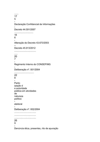 ......
17
5
-
Declaração Confidencial de Informações
-
Decreto 44.591/2007
............................
18
6
-
Alteração do Decreto 43.673/2003
–
Decreto 45.913/2012
................................
.....
20
7
-
Regimento Interno do CONSEP/MG
-
Deliberação nº. 001/2004
.............................
22
8
-
Partic
ipação d
e autoridade
pública em atividades
de
natureza
político
-
eleitoral
-
Deliberação nº. 002/2004
................................
................................
................................
26
9
-
Denúncia ética, presentes, rito de apuração
 
