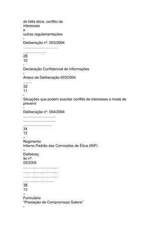 de falta ética, conflito de
interesses
e
outras regulamentações
-
Deliberação nº. 003/2004
................................
.....................
28
10
-
Declaração Confidencial de Informações
-
Anexo da Deliberação 003/2004
........
32
11
-
Situações que podem suscitar conflito de interesses e modo de
prevenir
-
Deliberação nº. 004/2004
................................
................................
............................
34
12
–
Regimento
Interno Padrão das Comissões de Ética (RIP)
–
Deliberaç
ão nº.
05/2005
................................
................................
................................
............................
36
13
–
Formulário
“Prestação de Compromisso Solene”
-
 