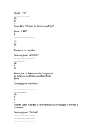 Anexo I (RIP)
.........................
40
14
-
Formulário “Síntese de Ocorrência Ética”
-
Anexo II (RIP
)
................................
.....
42
15
-
Reexame de decisão
-
Deliberação nº. 006/2007
................................
.................
46
4
16
-
Alterações na Prestação de Compromis
so Solene e na Síntese de Ocorrência
Ética
–
Deliberação n.º 007/2007
................................
................................
....................
49
1
7
-
Orienta sobre medidas a serem tomadas com relação a brindes e
presentes
-
Deliberação nº 008/2008
................................
................................
................................
.
 