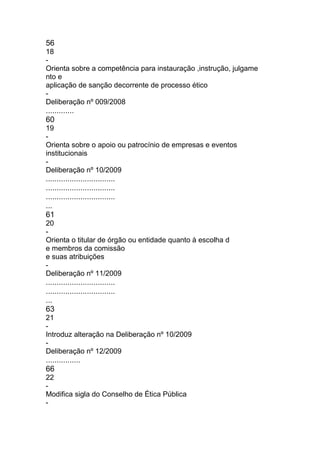 56
18
-
Orienta sobre a competência para instauração ,instrução, julgame
nto e
aplicação de sanção decorrente de processo ético
-
Deliberação nº 009/2008
.............
60
19
-
Orienta sobre o apoio ou patrocínio de empresas e eventos
institucionais
-
Deliberação nº 10/2009
................................
................................
................................
...
61
20
-
Orienta o titular de órgão ou entidade quanto à escolha d
e membros da comissão
e suas atribuições
-
Deliberação nº 11/2009
................................
................................
...
63
21
-
Introduz alteração na Deliberação nº 10/2009
-
Deliberação nº 12/2009
................
66
22
-
Modifica sigla do Conselho de Ética Pública
-
 