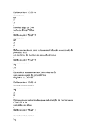 Deliberação nº 13/2010
.................
67
2
3
-
Modifica sigla do Con
selho de Ética Pública
-
Deliberação nº 13/2010
.................
68
2
4
-
Define competência para instauração,instrução e conclusão de
processo ético
em desfavor de membro de conselho interno
-
Deliberação nº 14/2010
........................
70
25
-
Estabelece assessoria das Comissões de Éti
ca nos processos de competência
originária do CONSET
-
Deliberação nº 15/2010
................................
............................
71
2
6
-
Esclarece prazo de mandato para substituição de membros do
CONSET e de
comissões de ética
-
Deliberação nº 16/2011
................................
................................
.
72
 
