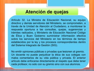 Atención de quejas
Artículo 32. La Ministra de Educación Nacional, su equipo
directivo y demás servidores del Ministerio, se comprometen, a
través de la Unidad de Atención al Ciudadano, a monitorear la
respuesta oportuna a las consultas, quejas, sugerencias y
trámites radicados, y Ministerio de Educación Nacional Código
de Ética y Buen Gobierno suministrar información efectiva
sobre los servicios del Ministerio en los términos de tiempo
establecidos por la ley y los procesos correspondientes dentro
del Sistema Integrado de Gestión (SIG).
No emitir opiniones públicas o privadas que lesionen al gremio.
Un docente no puede perjudicar la ética de sus colegas con
malos comentarios de su vida pública y privada. El anterior
artículo debe enfocarse directamente al respeto que debe tener
cada profesor, no solo con su gremio sino con sus alumnos.
 