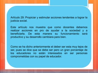 Artículo 29: Propiciar y estimular acciones tendentes a lograr la
justicia social.
Este artículo nos muestra que como docentes debemos
realizar acciones en pro de ayudar a la sociedad y a
beneficiarla. De esta manera su funcionamiento será
productivo y su desarrollo cambiara para bien.
Como se ha dicho anteriormente el deber ser esta muy lejos de
ser, pues se dice que se debe ser pero un gran porcentaje de
los educadores no están interesados en ser personas
comprometidas con su papel de educador.
 