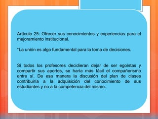 Artículo 25: Ofrecer sus conocimientos y experiencias para el
mejoramiento institucional.
*La unión es algo fundamental para la toma de decisiones.
Si todos los profesores decidieran dejar de ser egoístas y
compartir sus aportes, se haría más fácil el compañerismo
entre sí. De esa manera la discusión del plan de clases
contribuiría a la adquisición del conocimiento de sus
estudiantes y no a la competencia del mismo.
 