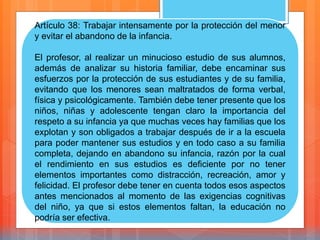Artículo 38: Trabajar intensamente por la protección del menor
y evitar el abandono de la infancia.
El profesor, al realizar un minucioso estudio de sus alumnos,
además de analizar su historia familiar, debe encaminar sus
esfuerzos por la protección de sus estudiantes y de su familia,
evitando que los menores sean maltratados de forma verbal,
física y psicológicamente. También debe tener presente que los
niños, niñas y adolescente tengan claro la importancia del
respeto a su infancia ya que muchas veces hay familias que los
explotan y son obligados a trabajar después de ir a la escuela
para poder mantener sus estudios y en todo caso a su familia
completa, dejando en abandono su infancia, razón por la cual
el rendimiento en sus estudios es deficiente por no tener
elementos importantes como distracción, recreación, amor y
felicidad. El profesor debe tener en cuenta todos esos aspectos
antes mencionados al momento de las exigencias cognitivas
del niño, ya que si estos elementos faltan, la educación no
podría ser efectiva.
 