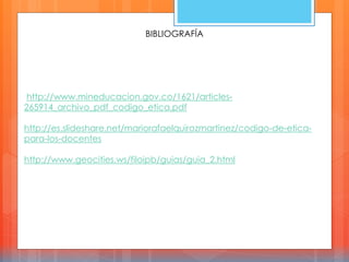BIBLIOGRAFÍA
http://www.mineducacion.gov.co/1621/articles-
265914_archivo_pdf_codigo_etica.pdf
http://es.slideshare.net/mariorafaelquirozmartinez/codigo-de-etica-
para-los-docentes
http://www.geocities.ws/filoipb/guias/guia_2.html
 