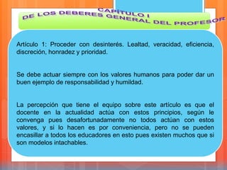 Artículo 1: Proceder con desinterés. Lealtad, veracidad, eficiencia,
discreción, honradez y prioridad.
Se debe actuar siempre con los valores humanos para poder dar un
buen ejemplo de responsabilidad y humildad.
La percepción que tiene el equipo sobre este artículo es que el
docente en la actualidad actúa con estos principios, según le
convenga pues desafortunadamente no todos actúan con estos
valores, y si lo hacen es por conveniencia, pero no se pueden
encasillar a todos los educadores en esto pues existen muchos que si
son modelos intachables.
 
