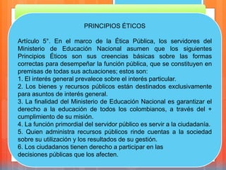 PRINCIPIOS ÉTICOS
Artículo 5°. En el marco de la Ética Pública, los servidores del
Ministerio de Educación Nacional asumen que los siguientes
Principios Éticos son sus creencias básicas sobre las formas
correctas para desempeñar la función pública, que se constituyen en
premisas de todas sus actuaciones; estos son:
1. El interés general prevalece sobre el interés particular.
2. Los bienes y recursos públicos están destinados exclusivamente
para asuntos de interés general.
3. La finalidad del Ministerio de Educación Nacional es garantizar el
derecho a la educación de todos los colombianos, a través del +
cumplimiento de su misión.
4. La función primordial del servidor público es servir a la ciudadanía.
5. Quien administra recursos públicos rinde cuentas a la sociedad
sobre su utilización y los resultados de su gestión.
6. Los ciudadanos tienen derecho a participar en las
decisiones públicas que los afecten.
 