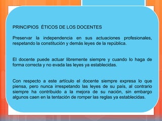 PRINCIPIOS ÉTICOS DE LOS DOCENTES
Preservar la independencia en sus actuaciones profesionales,
respetando la constitución y demás leyes de la república.
El docente puede actuar libremente siempre y cuando lo haga de
forma correcta y no evada las leyes ya establecidas.
Con respecto a este artículo el docente siempre expresa lo que
piensa, pero nunca irrespetando las leyes de su país, al contrario
siempre ha contribuido a la mejora de su nación, sin embargo
algunos caen en la tentación de romper las reglas ya establecidas.
 