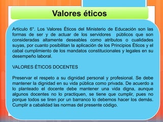 Valores éticos
Artículo 6°. Los Valores Éticos del Ministerio de Educación son las
formas de ser y de actuar de los servidores públicos que son
consideradas altamente deseables como atributos o cualidades
suyas, por cuanto posibilitan la aplicación de los Principios Éticos y el
cabal cumplimiento de los mandatos constitucionales y legales en su
desempeño laboral.
VALORES ÉTICOS DOCENTES
Preservar el respeto a su dignidad personal y profesional. Se debe
mantener la dignidad en su vida pública como privada. De acuerdo a
lo planteado el docente debe mantener una vida digna, aunque
algunos docentes no lo practiquen, se tiene que cumplir, pues no
porque todos se tiren por un barranco lo debemos hacer los demás.
Cumplir a cabalidad las normas del presente código.
 