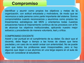 Compromiso
Identificar y asumir como propios los objetivos y metas de la
organización, con actitud entusiasta y motivadora, de modo que se
reconozca a cada persona como parte importante del sistema. Somos
comprometidos cuando reconocemos y asumimos como propios los
lineamientos estratégicos del MEN y orientamos todas nuestras
actuaciones hacia el mejoramiento continuo de los procesos con el fin
de alcanzar los objetivos institucionales, aplicando nuestro mejor
esfuerzo y procediendo de manera voluntaria, leal y crítica.
COMPROMISO DOCENTE
Asistir y ser puntual en el cumplimiento de su deber. Es decir que el
docente, debe llegar a tiempo a las horas de clases que tiene
pautadas y en caso de no asistir avisar con anterioridad. No se puede
decir que todos los profesores sean irresponsables, pero si hay
algunos que dejan a sus alumnos en una larga espera en el aula de
clase sin considerar al estudiante.
 