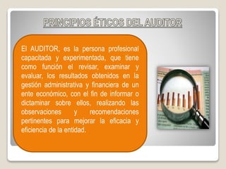 El AUDITOR, es la persona profesional
capacitada y experimentada, que tiene
como función el revisar, examinar y
evaluar, los resultados obtenidos en la
gestión administrativa y financiera de un
ente económico, con el fin de informar o
dictaminar sobre ellos, realizando las
observaciones y recomendaciones
pertinentes para mejorar la eficacia y
eficiencia de la entidad.
 