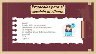 Protocolos para el
servicio al cliente
Saludar
Atender de forma respetuosa
Identificar las necesidades del cliente
No mitigarlo
Ser amable a la hora de brindar el servicio
Seguridad
Ética
Fiabilidad
 