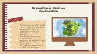 Caracteristicas de relación con
el medio ambiente
• Aprovechar la luz solar natural
para no gastar mucha energía
• Reciclando los residuos
orgánicos y reutilizando
plásticos
• Reutilizando el Agua, para
echarle al baño
• Apagando los dispositivos que
no se usan
• Cerrando bien los grifos a la
hora de utilizar el agua
 