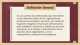 Definición General
Es una carrera de profesionales que intervienen
en las diferentes áreas de las organizaciones
productoras de bienes y servicios, por medio de
la gestión integral en el proceso administrativo,
para establecer relaciones y realizar las acciones
necesarias en el manejo y mejoramiento de los
procesos de la organización, y en la
comprensión y resolución de problemas.
 