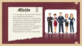 Misión
La Tecnología en Gestión Administrativa
es un programa encaminado a
desarrollar y fortalecer las competencias
administrativas requeridas para gestionar
los diferentes procesos que integran las
organizaciones. En este sentido,
pretende dar respuesta a las necesidades
de los mercados dinámicos y globales,
garantizando permanencia y
competitividad en el sector empresarial.
 