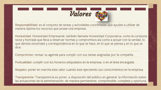 Valores
Responsabilidad: es el conjunto de tareas y actividades coordinadas que ayudan a utilizar de
manera óptima los recursos que posee una empresa.
Honestidad: Honestidad Empresarial, también llamada Honestidad Corporativa, como la conducta
recta y honrada que lleva a observar normas y compromisos así como a actuar con la verdad, lo
que denota sinceridad y correspondencia en lo que se hace, en lo que se piensa y en lo que se
dice.
Compromiso: revisar su agenda para cumplir con sus tareas asignadas por la compañía.
Puntualidad: cumplir con los horarios estipulados en la empresa, o en el área encargada.
Respeto: poner en marcha este valor cuando este ejerciendo sus conocimientos en la empresa
Transparente: Transparencia es poner, a disposición del público en general, la información sobre
las actuaciones de la administración, de manera permanente, comprensible, completa y oportuna.
 