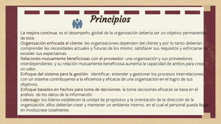 Principios
La mejora continua: es el desempeño global de la organización debería ser un objetivo permanente
de esta.
Organización enfocada al cliente: las organizaciones dependen del cliente y por lo tanto deberían
comprender las necesidades actuales y futuras de los mismo, satisfacer sus requisitos y esforzarse en
exceder sus expectativas
Relaciones mutuamente beneficiosas con el proveedor: una organización y sus proveedores
interdependiente, y su relación mutuamente beneficiosa aumenta la capacidad de ambos para crear
un valor.
Enfoque del sistema para la gestión: identificar, entender y gestionar los procesos interrelaciones
con un sistema contribuyente a la eficiencia y eficacia de una organización en el logro de sus
objetivos.
Enfoque basados en hechos para toma de decisiones: la toma decisiones eficaces se basa en el
análisis de los datos de la información.
Liderazgo: los líderes establecen la unidad de propósitos y la orientación de la dirección de la
organización, ellos deberían crear y mantener un ambiente interno, en el cual el personal pueda llegar
en involucrase totalmente.
 