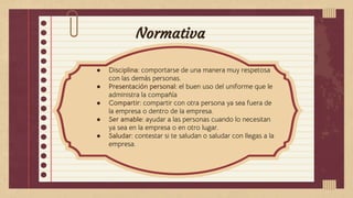Normativa
● Disciplina: comportarse de una manera muy respetosa
con las demás personas.
● Presentación personal: el buen uso del uniforme que le
administra la compañía
● Compartir: compartir con otra persona ya sea fuera de
la empresa o dentro de la empresa.
● Ser amable: ayudar a las personas cuando lo necesitan
ya sea en la empresa o en otro lugar.
● Saludar: contestar si te saludan o saludar con llegas a la
empresa.
 