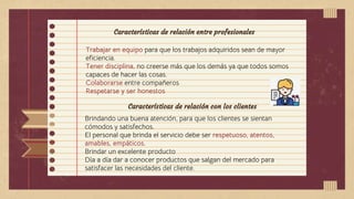 Características de relación entre profesionales
Trabajar en equipo para que los trabajos adquiridos sean de mayor
eficiencia.
Tener disciplina, no creerse más que los demás ya que todos somos
capaces de hacer las cosas.
Colaborarse entre compañeros
Respetarse y ser honestos
Características de relación con los clientes
Brindando una buena atención, para que los clientes se sientan
cómodos y satisfechos.
El personal que brinda el servicio debe ser respetuoso, atentos,
amables, empáticos.
Brindar un excelente producto
Día a día dar a conocer productos que salgan del mercado para
satisfacer las necesidades del cliente.
 