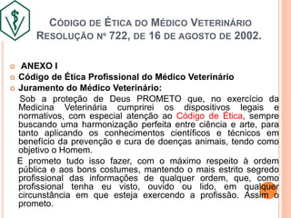 CÓDIGO DE ÉTICA DO MÉDICO VETERINÁRIO
RESOLUÇÃO Nº 722, DE 16 DE AGOSTO DE 2002.
 ANEXO I
 Código de Ética Profissional do Médico Veterinário
 Juramento do Médico Veterinário:
Sob a proteção de Deus PROMETO que, no exercício da
Medicina Veterinária cumprirei os dispositivos legais e
normativos, com especial atenção ao Código de Ética, sempre
buscando uma harmonização perfeita entre ciência e arte, para
tanto aplicando os conhecimentos científicos e técnicos em
benefício da prevenção e cura de doenças animais, tendo como
objetivo o Homem.
E prometo tudo isso fazer, com o máximo respeito à ordem
pública e aos bons costumes, mantendo o mais estrito segredo
profissional das informações de qualquer ordem, que, como
profissional tenha eu visto, ouvido ou lido, em qualquer
circunstância em que esteja exercendo a profissão. Assim o
prometo.
 