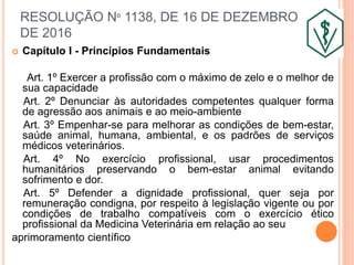 RESOLUÇÃO Nº 1138, DE 16 DE DEZEMBRO
DE 2016
 Capítulo I - Princípios Fundamentais
Art. 1º Exercer a profissão com o máximo de zelo e o melhor de
sua capacidade
Art. 2º Denunciar às autoridades competentes qualquer forma
de agressão aos animais e ao meio-ambiente
Art. 3º Empenhar-se para melhorar as condições de bem-estar,
saúde animal, humana, ambiental, e os padrões de serviços
médicos veterinários.
Art. 4º No exercício profissional, usar procedimentos
humanitários preservando o bem-estar animal evitando
sofrimento e dor.
Art. 5º Defender a dignidade profissional, quer seja por
remuneração condigna, por respeito à legislação vigente ou por
condições de trabalho compatíveis com o exercício ético
profissional da Medicina Veterinária em relação ao seu
aprimoramento científico
 