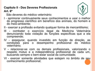 Capítulo II - Dos Deveres Profissionais
Art. 6º
São deveres do médico veterinário:
I - aprimorar continuamente seus conhecimentos e usar o melhor
do progresso científico em benefício dos animais, do homem e
do meio-ambiente;
II - exercer a profissão evitando qualquer forma de mercantilismo;
III - combater o exercício ilegal da Medicina Veterinária
denunciando toda violação às funções específicas que a ela
compreende;
IV - assegurar, quando investido em função de direção, as
condições para o desempenho profissional do médico
veterinário;
V - relacionar-se com os demais profissionais, valorizando o
respeito mútuo e a independência profissional de cada um,
buscando sempre o bem-estar social da comunidade;
VI - exercer somente atividades que estejam no âmbito de seu
conhecimento profissional;
 
