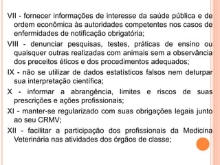 VII - fornecer informações de interesse da saúde pública e de
ordem econômica às autoridades competentes nos casos de
enfermidades de notificação obrigatória;
VIII - denunciar pesquisas, testes, práticas de ensino ou
quaisquer outras realizadas com animais sem a observância
dos preceitos éticos e dos procedimentos adequados;
IX - não se utilizar de dados estatísticos falsos nem deturpar
sua interpretação científica;
X - informar a abrangência, limites e riscos de suas
prescrições e ações profissionais;
XI - manter-se regularizado com suas obrigações legais junto
ao seu CRMV;
XII - facilitar a participação dos profissionais da Medicina
Veterinária nas atividades dos órgãos de classe;
 