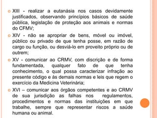  XIII - realizar a eutanásia nos casos devidamente
justificados, observando princípios básicos de saúde
pública, legislação de proteção aos animais e normas
do CFMV;
 XIV - não se apropriar de bens, móvel ou imóvel,
público ou privado de que tenha posse, em razão de
cargo ou função, ou desviá-lo em proveito próprio ou de
outrem;
 XV - comunicar ao CRMV, com discrição e de forma
fundamentada, qualquer fato de que tenha
conhecimento, o qual possa caracterizar infração ao
presente código e às demais normas e leis que regem o
exercício da Medicina Veterinária;
 XVI – comunicar aos órgãos competentes e ao CRMV
de sua jurisdição as falhas nos regulamentos,
procedimentos e normas das instituições em que
trabalhe, sempre que representar riscos a saúde
humana ou animal.
 