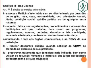 Capítulo III - Dos Direitos
Art. 7º É direito do médico veterinário:
I - exercer a Medicina Veterinária sem ser discriminado por questões
de religião, raça, sexo, nacionalidade, cor, orientação sexual,
idade, condição social, opinião política ou de qualquer outra
natureza
II - apontar falhas nos regulamentos, procedimentos e normas das
instituições em que trabalhe, bem como em programas,
regulamentos, normas, portarias, decretos e leis municipais,
estaduais e federais, com base em conhecimentos técnicos,
comunicando o fato aos órgãos competentes, e ao CRMV de sua
jurisdição.
III - receber desagravo público, quando solicitar ao CRMV, se
ofendido no exercício de sua profissão.
IV - prescrever, tratamento que considere mais indicado, bem como
utilizar os recursos humanos e materiais que julgar necessários
ao desempenho de suas atividades
 