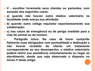 V - escolher livremente seus clientes ou pacientes, com
exceção dos seguintes casos:
 a) quando não houver outro médico veterinário na
localidade onde exerça sua atividade;
 b) quando outro colega requisitar espontaneamente sua
colaboração;
 c) nos casos de emergência ou de perigo imediato para a
vida do animal ou do homem.
 Parágrafo único. No caso de haver cumprido
fielmente suas obrigações com pontualidade e dedicação e
não houver recebido do cliente um tratamento
correspondente ao seu desempenho, o médico veterinário
poderá retirar sua assistência voluntariamente ou negar ao
atendimento, desde que seja observado o disposto no
inciso V deste artigo.
 