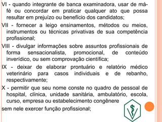 VI - quando integrante de banca examinadora, usar de má-
fé ou concordar em praticar qualquer ato que possa
resultar em prejuízo ou benefício dos candidatos;
VII - fornecer a leigo ensinamentos, métodos ou meios,
instrumentos ou técnicas privativas de sua competência
profissional;
VIII - divulgar informações sobre assuntos profissionais de
forma sensacionalista, promocional, de conteúdo
inverídico, ou sem comprovação científica;
IX - deixar de elaborar prontuário e relatório médico
veterinário para casos individuais e de rebanho,
respectivamente;
X - permitir que seu nome conste no quadro de pessoal de
hospital, clínica, unidade sanitária, ambulatório, escola,
curso, empresa ou estabelecimento congênere
sem nele exercer função profissional;
 