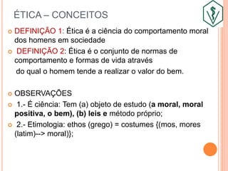 ÉTICA – CONCEITOS
 DEFINIÇÃO 1: Ética é a ciência do comportamento moral
dos homens em sociedade
 DEFINIÇÃO 2: Ética é o conjunto de normas de
comportamento e formas de vida através
do qual o homem tende a realizar o valor do bem.
 OBSERVAÇÕES
 1.- É ciência: Tem (a) objeto de estudo (a moral, moral
positiva, o bem), (b) leis e método próprio;
 2.- Etimologia: ethos (grego) = costumes {(mos, mores
(latim)--> moral)};
 