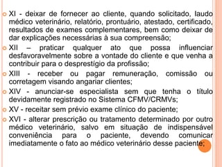  XI - deixar de fornecer ao cliente, quando solicitado, laudo
médico veterinário, relatório, prontuário, atestado, certificado,
resultados de exames complementares, bem como deixar de
dar explicações necessárias à sua compreensão;
 XII – praticar qualquer ato que possa influenciar
desfavoravelmente sobre a vontade do cliente e que venha a
contribuir para o desprestígio da profissão;
 XIII - receber ou pagar remuneração, comissão ou
corretagem visando angariar clientes;
 XIV - anunciar-se especialista sem que tenha o título
devidamente registrado no Sistema CFMV/CRMVs;
 XV - receitar sem prévio exame clínico do paciente;
 XVI - alterar prescrição ou tratamento determinado por outro
médico veterinário, salvo em situação de indispensável
conveniência para o paciente, devendo comunicar
imediatamente o fato ao médico veterinário desse paciente;
 