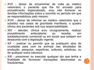  XVII - deixar de encaminhar de volta ao médico
veterinário o paciente que lhe for enviado para
procedimento especializado, e/ou não fornecer as
devidas informações sobre o ocorrido no período em que
se responsabilizou pelo mesmo;
 XVIII - deixar de informar ao médico veterinário que o
substitui nos casos de gravidade manifesta, o quadro
clínico dos pacientes sob sua responsabilidade;
 XIX - atender, clínica e/ou cirurgicamente, realizar
procedimento ambulatorial ou receitar, em
estabelecimento comercial ou em locais que estejam em
desacordo com a legislação vigente;
 XX – praticar ou permitir que se pratiquem atos de
crueldade para com os animais nas atividades de
produção, pesquisa, esportivas, culturais, artísticas, ou
de qualquer outra natureza;
 XXI - prescrever ou executar qualquer ato que tenha a
finalidade de favorecer transações desonestas ou
fraudulentas;
 