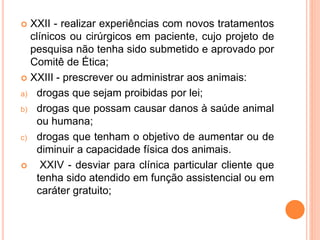  XXII - realizar experiências com novos tratamentos
clínicos ou cirúrgicos em paciente, cujo projeto de
pesquisa não tenha sido submetido e aprovado por
Comitê de Ética;
 XXIII - prescrever ou administrar aos animais:
a) drogas que sejam proibidas por lei;
b) drogas que possam causar danos à saúde animal
ou humana;
c) drogas que tenham o objetivo de aumentar ou de
diminuir a capacidade física dos animais.
 XXIV - desviar para clínica particular cliente que
tenha sido atendido em função assistencial ou em
caráter gratuito;
 