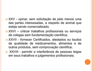  XXV - opinar, sem solicitação de pelo menos uma
das partes interessadas, a respeito de animal que
esteja sendo comercializado;
 XXVI – criticar trabalhos profissionais ou serviços
de colegas sem fundamentação científica;
 XXVII - fornecer Certificados, atestados ou laudos
de qualidade de medicamentos, alimentos e de
outros produtos, sem comprovação científica;
 XXVIII - permitir a interferência de pessoas leigas
em seus trabalhos e julgamentos profissionais;
 