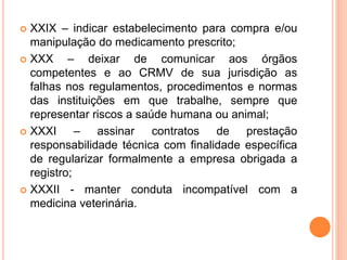  XXIX – indicar estabelecimento para compra e/ou
manipulação do medicamento prescrito;
 XXX – deixar de comunicar aos órgãos
competentes e ao CRMV de sua jurisdição as
falhas nos regulamentos, procedimentos e normas
das instituições em que trabalhe, sempre que
representar riscos a saúde humana ou animal;
 XXXI – assinar contratos de prestação
responsabilidade técnica com finalidade específica
de regularizar formalmente a empresa obrigada a
registro;
 XXXII - manter conduta incompatível com a
medicina veterinária.
 