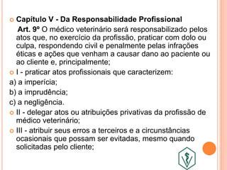 Capítulo V - Da Responsabilidade Profissional
Art. 9º O médico veterinário será responsabilizado pelos
atos que, no exercício da profissão, praticar com dolo ou
culpa, respondendo civil e penalmente pelas infrações
éticas e ações que venham a causar dano ao paciente ou
ao cliente e, principalmente;
 I - praticar atos profissionais que caracterizem:
a) a imperícia;
b) a imprudência;
c) a negligência.
 II - delegar atos ou atribuições privativas da profissão de
médico veterinário;
 III - atribuir seus erros a terceiros e a circunstâncias
ocasionais que possam ser evitadas, mesmo quando
solicitadas pelo cliente;
 