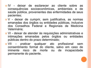  IV - deixar de esclarecer ao cliente sobre as
consequências socioeconômicas, ambientais e de
saúde pública, provenientes das enfermidades de seus
pacientes;
 V - deixar de cumprir, sem justificativa, as normas
emanadas dos órgãos ou entidades públicas, inclusive
dos Conselhos Federal e Regionais de Medicina
Veterinária;
 VI - deixar de atender às requisições administrativas e
intimações emanadas pelos órgãos ou entidades
públicas dentro do prazo determinado;
 VII - praticar qualquer ato profissional sem
consentimento formal do cliente, salvo em caso de
iminente risco de morte ou de incapacidade
permanente do paciente.
 